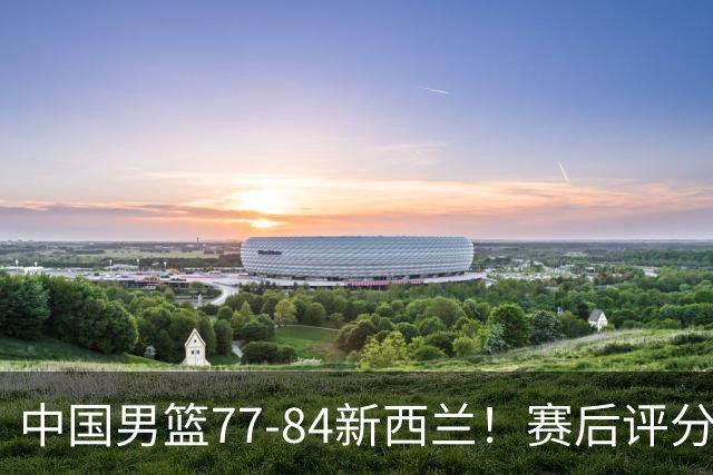 中国男篮77-84新西兰！赛后评分：4人满分 3人优秀 1人7中0严重拉胯